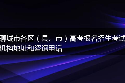 聊城市各区（县、市）高考报名招生考试机构地址和咨询电话