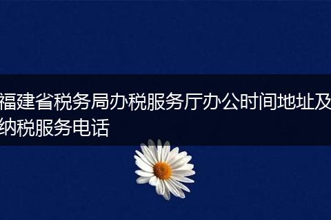 福建省税务局办税服务厅办公时间地址及纳税服务电话