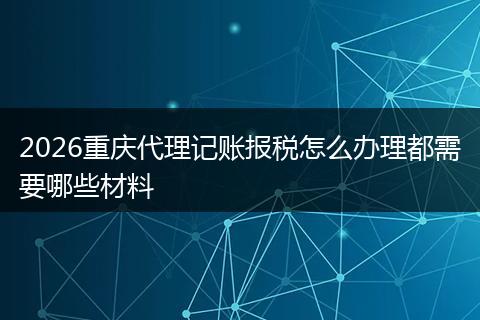 2026重庆代理记账报税怎么办理都需要哪些材料