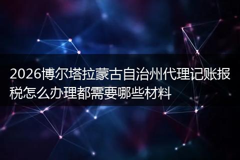 2026博尔塔拉蒙古自治州代理记账报税怎么办理都需要哪些材料
