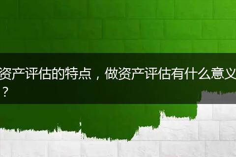 资产评估的特点，做资产评估有什么意义？