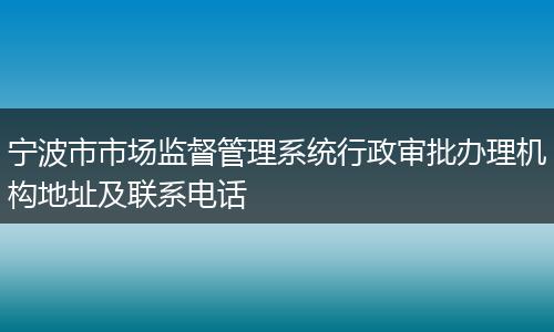 宁波市市场监督管理系统行政审批办理机构地址及联系电话
