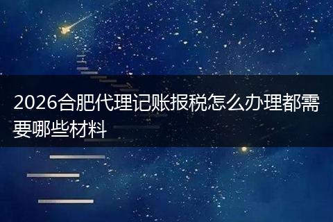 2026合肥代理记账报税怎么办理都需要哪些材料