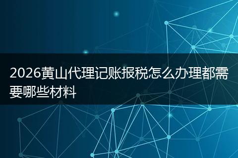 2026黄山代理记账报税怎么办理都需要哪些材料
