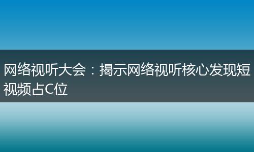 网络视听大会:揭示网络视听核心发现短视频占C位