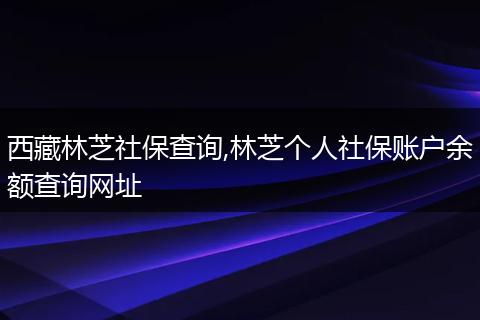西藏林芝社保查询,林芝个人社保账户余额查询网址