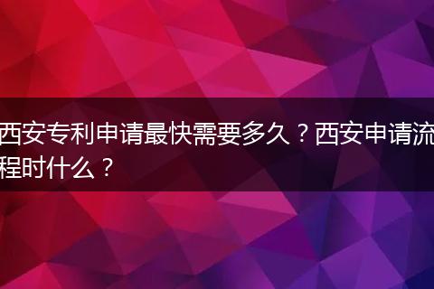 西安专利申请最快需要多久?西安申请流程时什么?