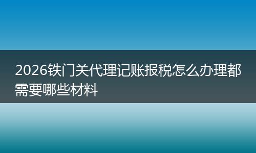 2026铁门关代理记账报税怎么办理都需要哪些材料