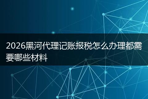 2026黑河代理记账报税怎么办理都需要哪些材料