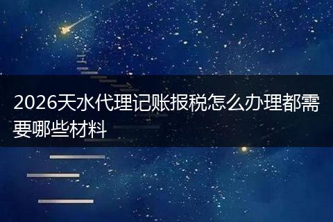 2026天水代理记账报税怎么办理都需要哪些材料