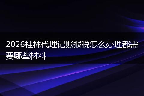 2026桂林代理记账报税怎么办理都需要哪些材料
