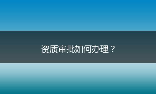 资质审批如何办理？
