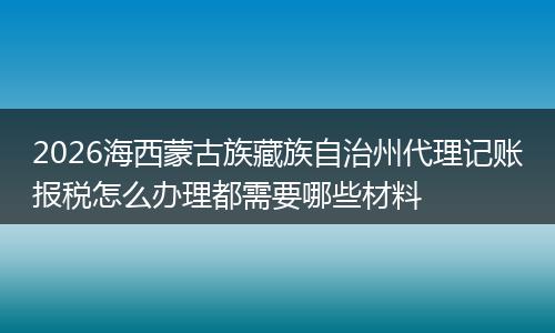 2026海西蒙古族藏族自治州代理记账报税怎么办理都需要哪些材料