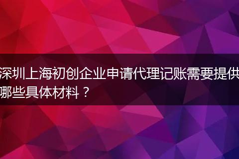 深圳上海初创企业申请代理记账需要提供哪些具体材料?
