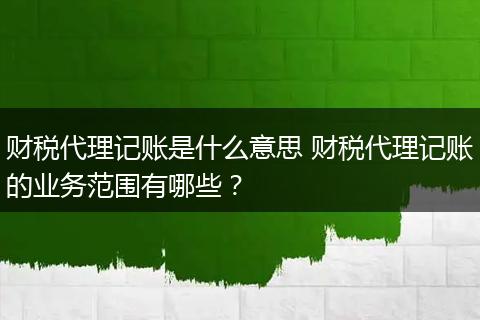 财税代理记账是什么意思 财税代理记账的业务范围有哪些？
