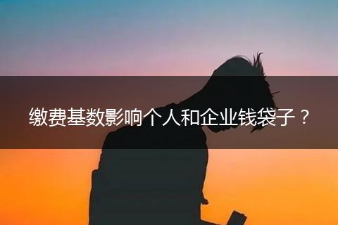 缴费基数影响个人和企业钱袋子?