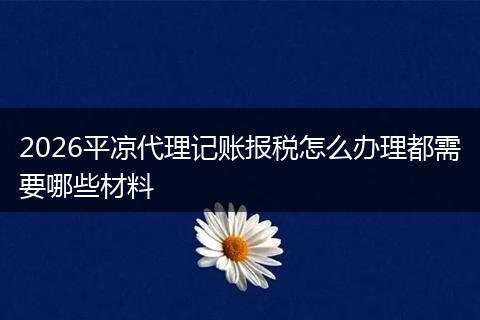 2026平凉代理记账报税怎么办理都需要哪些材料