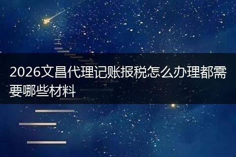 2026文昌代理记账报税怎么办理都需要哪些材料