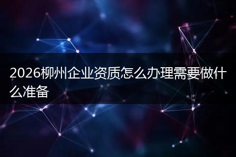 2026柳州企业资质怎么办理需要做什么准备