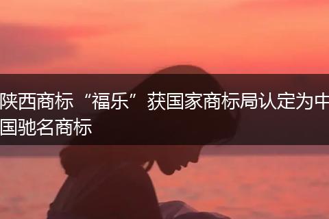 陕西商标“福乐”获国家商标局认定为中国驰名商标