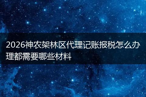 2026神农架林区代理记账报税怎么办理都需要哪些材料