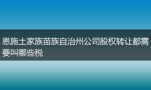 恩施土家族苗族自治州公司股权转让都需要叫哪些税