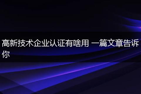 高新技术企业认证有啥用 一篇文章告诉你