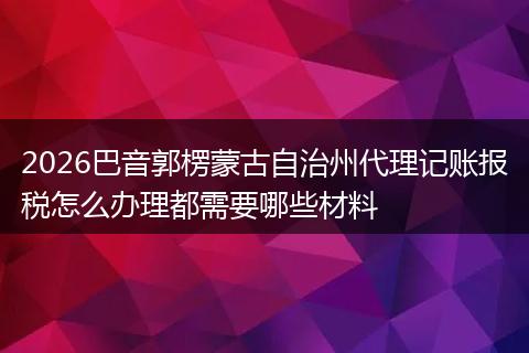 2026巴音郭楞蒙古自治州代理记账报税怎么办理都需要哪些材料