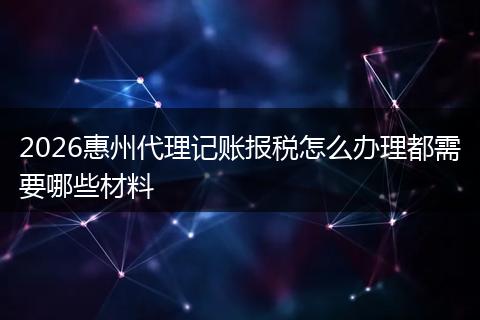 2026惠州代理记账报税怎么办理都需要哪些材料