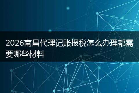2026南昌代理记账报税怎么办理都需要哪些材料