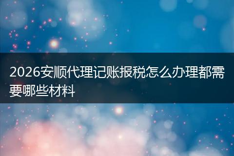 2026安顺代理记账报税怎么办理都需要哪些材料