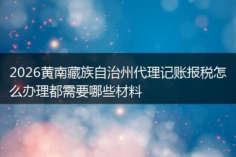 2026黄南藏族自治州代理记账报税怎么办理都需要哪些材料