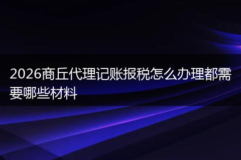 2026商丘代理记账报税怎么办理都需要哪些材料