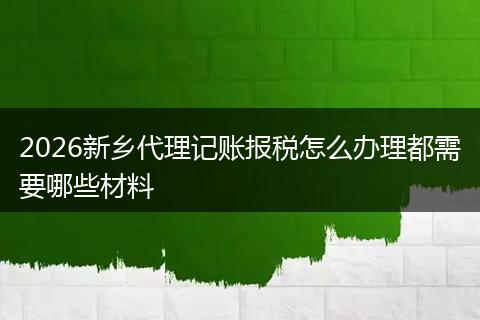 2026新乡代理记账报税怎么办理都需要哪些材料