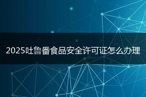 2025吐鲁番食品安全许可证怎么办理