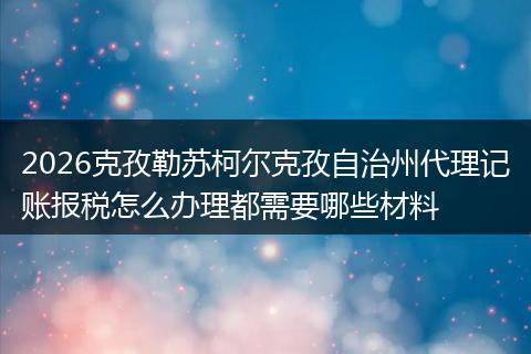 2026克孜勒苏柯尔克孜自治州代理记账报税怎么办理都需要哪些材料