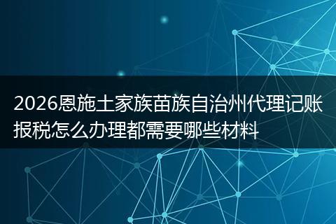 2026恩施土家族苗族自治州代理记账报税怎么办理都需要哪些材料