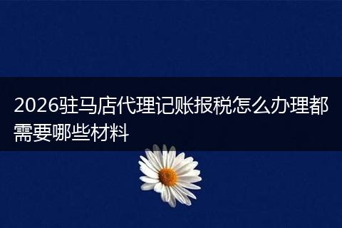 2026驻马店代理记账报税怎么办理都需要哪些材料