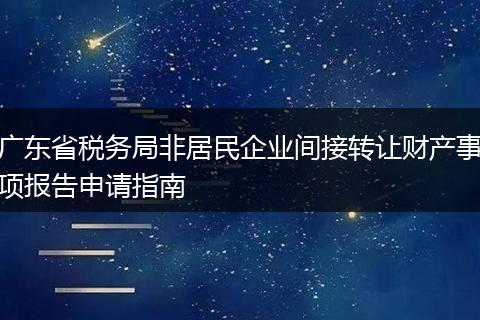 广东省税务局非居民企业间接转让财产事项报告申请指南