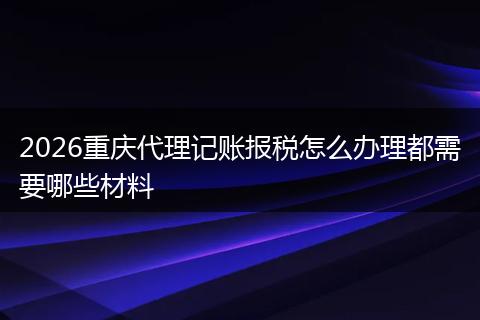 2026重庆代理记账报税怎么办理都需要哪些材料