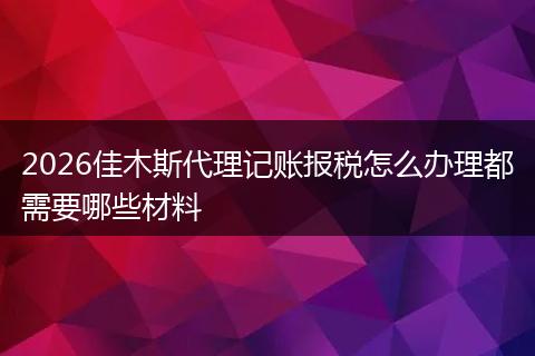 2026佳木斯代理记账报税怎么办理都需要哪些材料