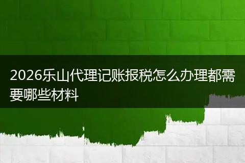 2026乐山代理记账报税怎么办理都需要哪些材料