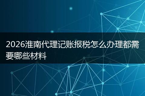 2026淮南代理记账报税怎么办理都需要哪些材料