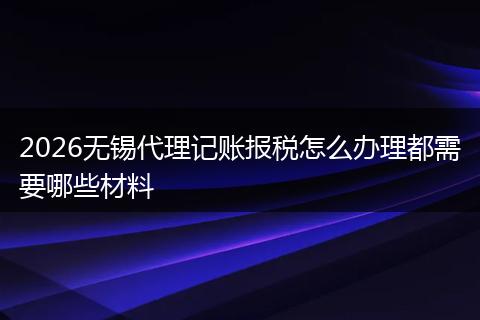 2026无锡代理记账报税怎么办理都需要哪些材料