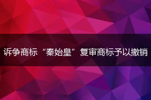 诉争商标“秦始皇”复审商标予以撤销