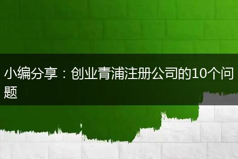 小编分享:创业青浦注册公司的10个问题