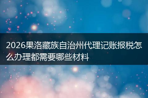2026果洛藏族自治州代理记账报税怎么办理都需要哪些材料