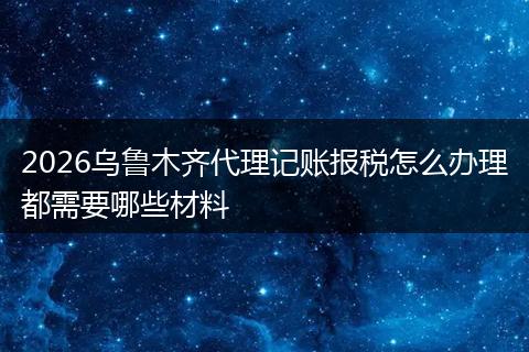 2026乌鲁木齐代理记账报税怎么办理都需要哪些材料
