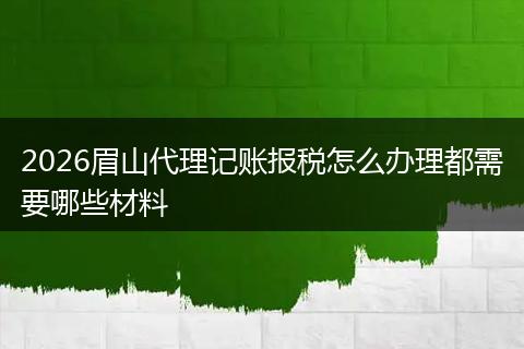 2026眉山代理记账报税怎么办理都需要哪些材料