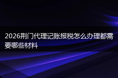 2026荆门代理记账报税怎么办理都需要哪些材料